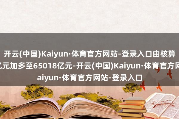 开云(中国)Kaiyun·体育官方网站-登录入口由核算前的43721亿元加多至65018亿元-开云(中国)Kaiyun·体育官方网站-登录入口
