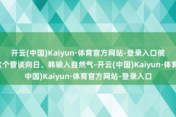 开云(中国)Kaiyun·体育官方网站-登录入口俄罗斯还不错探究借这个管谈向日、韩输入自然气-开云(中国)Kaiyun·体育官方网站-登录入口