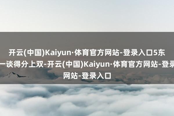 开云(中国)Kaiyun·体育官方网站-登录入口5东谈主一谈得分上双-开云(中国)Kaiyun·体育官方网站-登录入口