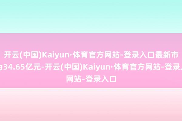 开云(中国)Kaiyun·体育官方网站-登录入口最新市值为34.65亿元-开云(中国)Kaiyun·体育官方网站-登录入口