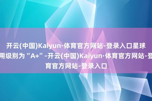 开云(中国)Kaiyun·体育官方网站-登录入口星球转债信用级别为“A+”-开云(中国)Kaiyun·体育官方网站-登录入口
