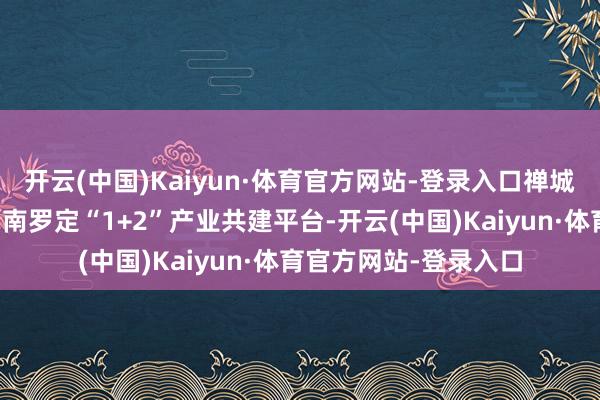 开云(中国)Kaiyun·体育官方网站-登录入口禅城将通过高规范搭建茂南罗定“1+2”产业共建平台-开云(中国)Kaiyun·体育官方网站-登录入口