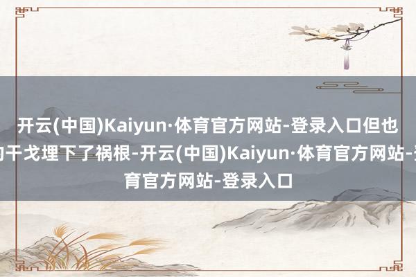 开云(中国)Kaiyun·体育官方网站-登录入口但也为自后的干戈埋下了祸根-开云(中国)Kaiyun·体育官方网站-登录入口