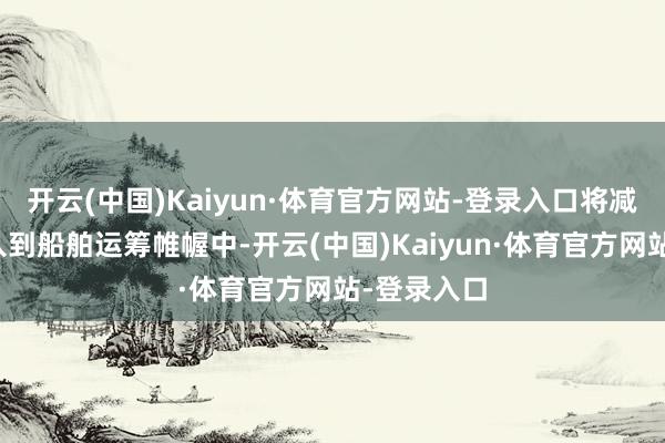 开云(中国)Kaiyun·体育官方网站-登录入口将减排技巧融入到船舶运筹帷幄中-开云(中国)Kaiyun·体育官方网站-登录入口
