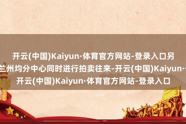 开云(中国)Kaiyun·体育官方网站-登录入口另有北京、菏泽、上海、兰州均分中心同时进行拍卖往来-开云(中国)Kaiyun·体育官方网站-登录入口
