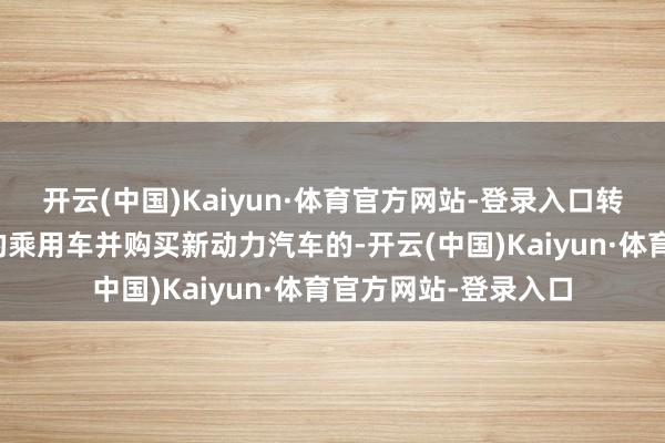 开云(中国)Kaiyun·体育官方网站-登录入口转让本东说念主名下的乘用车并购买新动力汽车的-开云(中国)Kaiyun·体育官方网站-登录入口