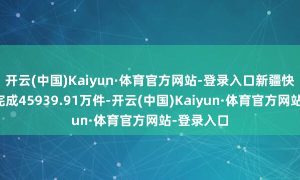 开云(中国)Kaiyun·体育官方网站-登录入口新疆快递业务量完成45939.91万件-开云(中国)Kaiyun·体育官方网站-登录入口