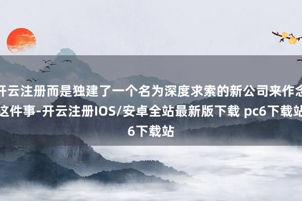 开云注册而是独建了一个名为深度求索的新公司来作念这件事-开云注册IOS/安卓全站最新版下载 pc6下载站