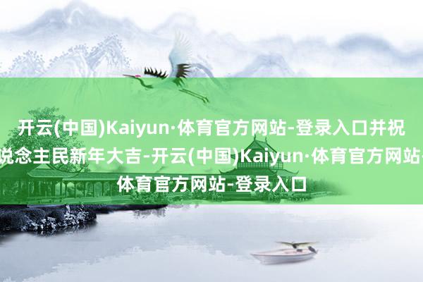 开云(中国)Kaiyun·体育官方网站-登录入口并祝颂世界东说念主民新年大吉-开云(中国)Kaiyun·体育官方网站-登录入口