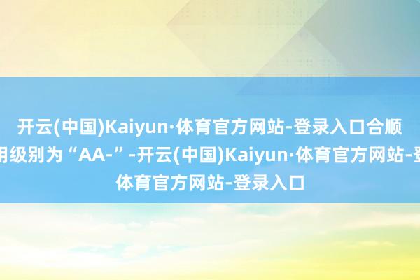开云(中国)Kaiyun·体育官方网站-登录入口合顺转债信用级别为“AA-”-开云(中国)Kaiyun·体育官方网站-登录入口