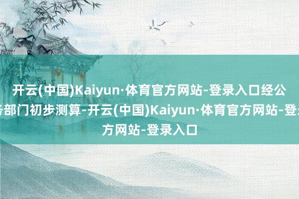 开云(中国)Kaiyun·体育官方网站-登录入口经公司财务部门初步测算-开云(中国)Kaiyun·体育官方网站-登录入口
