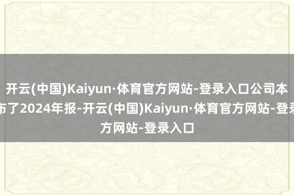 开云(中国)Kaiyun·体育官方网站-登录入口公司本日公布了2024年报-开云(中国)Kaiyun·体育官方网站-登录入口