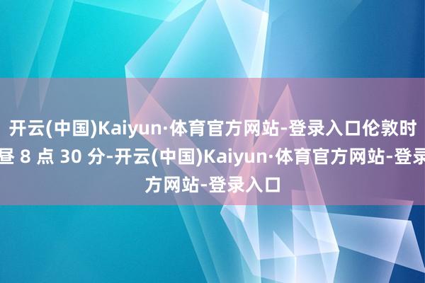 开云(中国)Kaiyun·体育官方网站-登录入口　　伦敦时间上昼 8 点 30 分-开云(中国)Kaiyun·体育官方网站-登录入口
