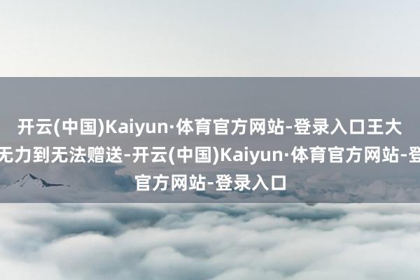 开云(中国)Kaiyun·体育官方网站-登录入口王大叔动作无力到无法赠送-开云(中国)Kaiyun·体育官方网站-登录入口