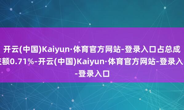 开云(中国)Kaiyun·体育官方网站-登录入口占总成交额0.71%-开云(中国)Kaiyun·体育官方网站-登录入口