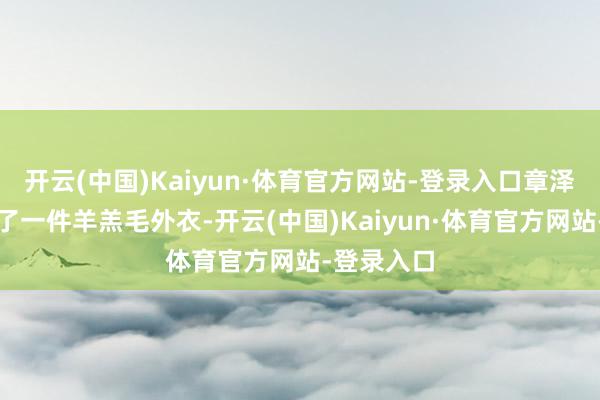 开云(中国)Kaiyun·体育官方网站-登录入口章泽天又换上了一件羊羔毛外衣-开云(中国)Kaiyun·体育官方网站-登录入口