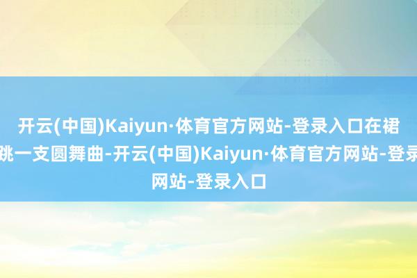 开云(中国)Kaiyun·体育官方网站-登录入口在裙摆上跳一支圆舞曲-开云(中国)Kaiyun·体育官方网站-登录入口