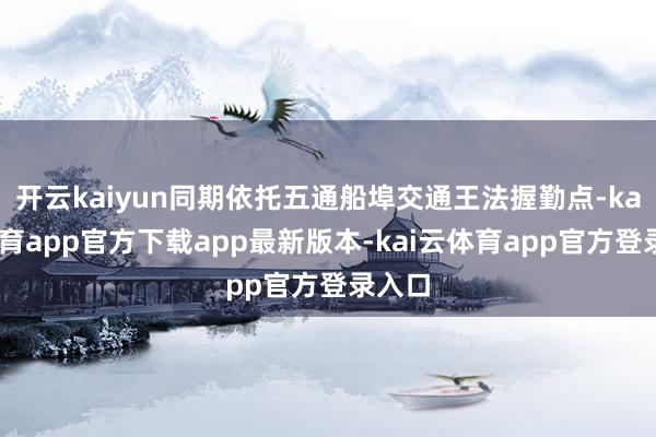 开云kaiyun同期依托五通船埠交通王法握勤点-kai云体育app官方下载app最新版本-kai云体育app官方登录入口