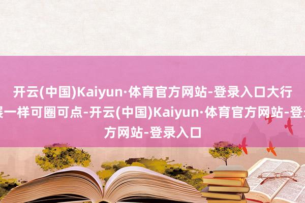 开云(中国)Kaiyun·体育官方网站-登录入口大行的进展一样可圈可点-开云(中国)Kaiyun·体育官方网站-登录入口