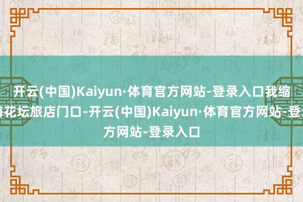 开云(中国)Kaiyun·体育官方网站-登录入口我缩在洲海花坛旅店门口-开云(中国)Kaiyun·体育官方网站-登录入口
