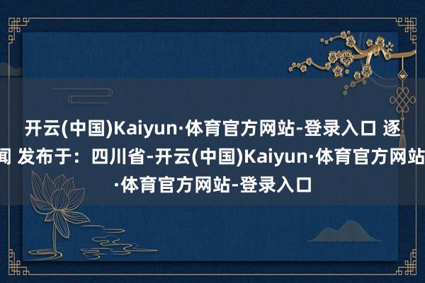 开云(中国)Kaiyun·体育官方网站-登录入口 逐日经济新闻 发布于：四川省-开云(中国)Kaiyun·体育官方网站-登录入口