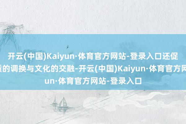 开云(中国)Kaiyun·体育官方网站-登录入口还促进了各地物质的调换与文化的交融-开云(中国)Kaiyun·体育官方网站-登录入口