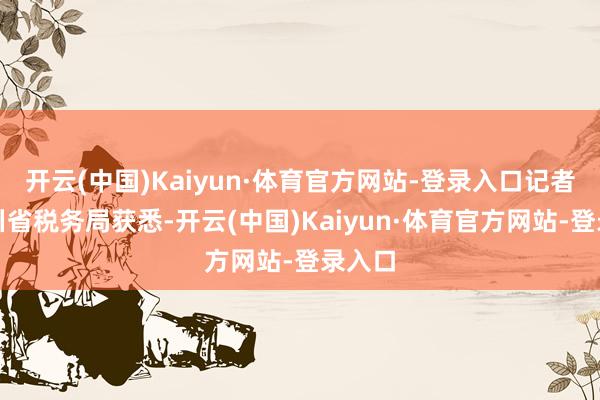 开云(中国)Kaiyun·体育官方网站-登录入口记者从四川省税务局获悉-开云(中国)Kaiyun·体育官方网站-登录入口