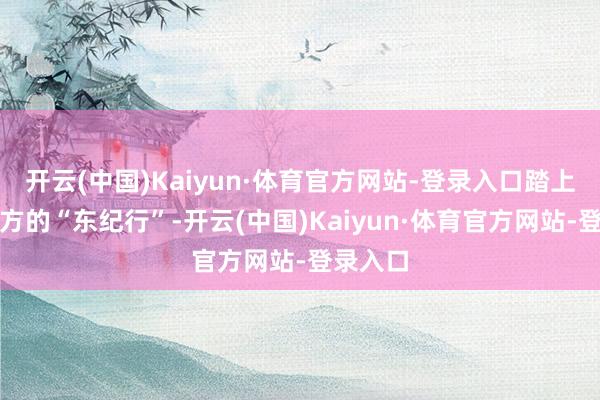 开云(中国)Kaiyun·体育官方网站-登录入口踏上属于我方的“东纪行”-开云(中国)Kaiyun·体育官方网站-登录入口