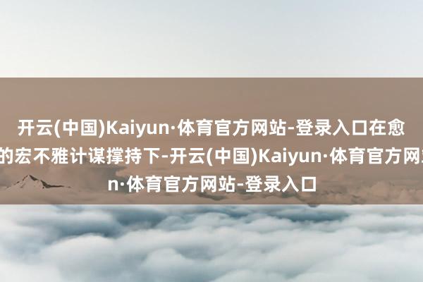 开云(中国)Kaiyun·体育官方网站-登录入口在愈加积极有为的宏不雅计谋撑持下-开云(中国)Kaiyun·体育官方网站-登录入口