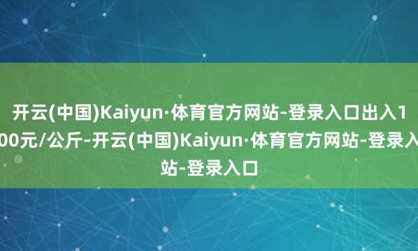 开云(中国)Kaiyun·体育官方网站-登录入口出入17.00元/公斤-开云(中国)Kaiyun·体育官方网站-登录入口