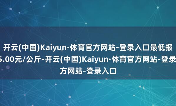 开云(中国)Kaiyun·体育官方网站-登录入口最低报价25.00元/公斤-开云(中国)Kaiyun·体育官方网站-登录入口