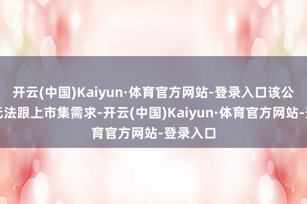 开云(中国)Kaiyun·体育官方网站-登录入口该公司产能无法跟上市集需求-开云(中国)Kaiyun·体育官方网站-登录入口