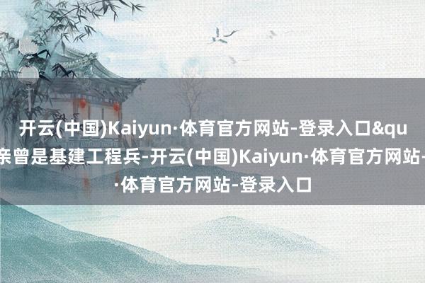 开云(中国)Kaiyun·体育官方网站-登录入口" 她父亲曾是基建工程兵-开云(中国)Kaiyun·体育官方网站-登录入口
