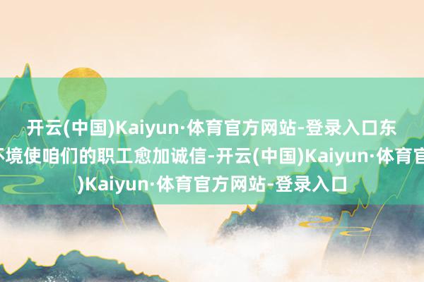 开云(中国)Kaiyun·体育官方网站-登录入口东谈主性化的企业环境使咱们的职工愈加诚信-开云(中国)Kaiyun·体育官方网站-登录入口