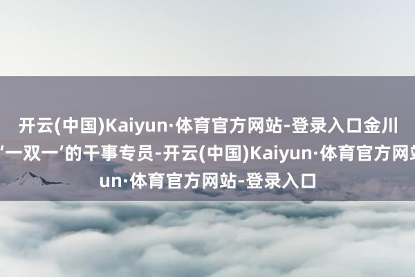 开云(中国)Kaiyun·体育官方网站-登录入口金川区就派来了‘一双一’的干事专员-开云(中国)Kaiyun·体育官方网站-登录入口