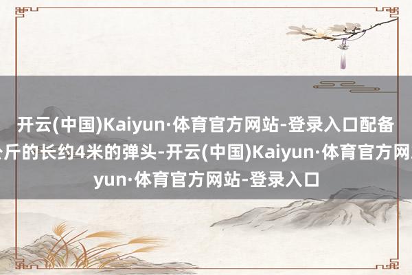 开云(中国)Kaiyun·体育官方网站-登录入口配备重达1500公斤的长约4米的弹头-开云(中国)Kaiyun·体育官方网站-登录入口