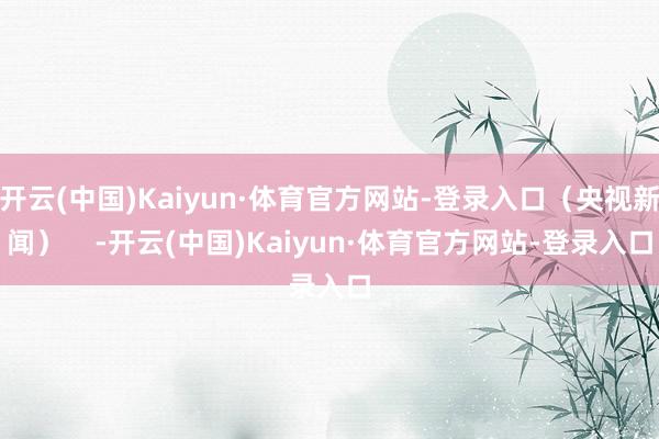 开云(中国)Kaiyun·体育官方网站-登录入口（央视新闻）    -开云(中国)Kaiyun·体育官方网站-登录入口