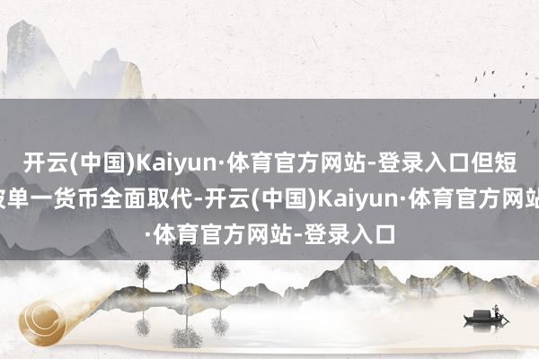 开云(中国)Kaiyun·体育官方网站-登录入口但短期内难以被单一货币全面取代-开云(中国)Kaiyun·体育官方网站-登录入口