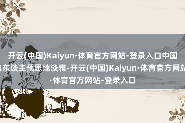 开云(中国)Kaiyun·体育官方网站-登录入口中国经济确认出东谈主预思地淡雅-开云(中国)Kaiyun·体育官方网站-登录入口