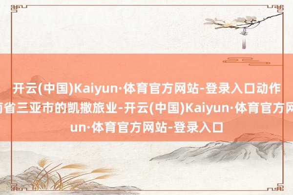开云(中国)Kaiyun·体育官方网站-登录入口动作注册地为海南省三亚市的凯撒旅业-开云(中国)Kaiyun·体育官方网站-登录入口
