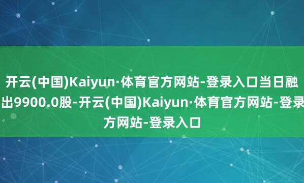 开云(中国)Kaiyun·体育官方网站-登录入口当日融券卖出9900.0股-开云(中国)Kaiyun·体育官方网站-登录入口