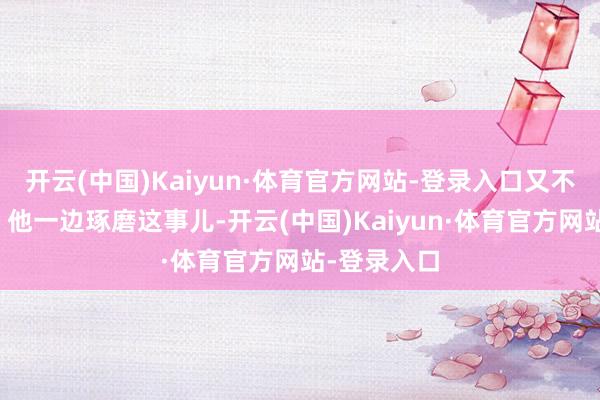 开云(中国)Kaiyun·体育官方网站-登录入口又不往死里整?他一边琢磨这事儿-开云(中国)Kaiyun·体育官方网站-登录入口