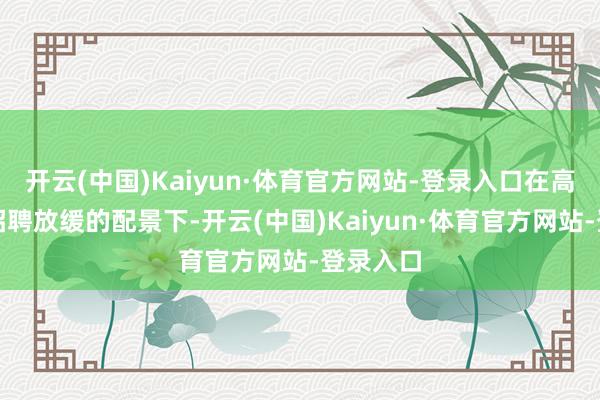 开云(中国)Kaiyun·体育官方网站-登录入口在高利率和招聘放缓的配景下-开云(中国)Kaiyun·体育官方网站-登录入口
