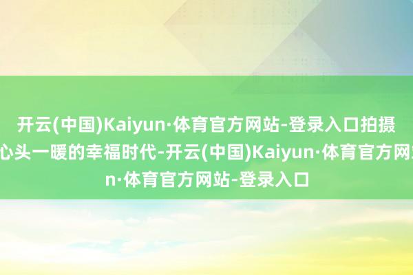 开云(中国)Kaiyun·体育官方网站-登录入口拍摄令东说念主心头一暖的幸福时代-开云(中国)Kaiyun·体育官方网站-登录入口