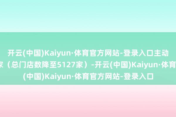 开云(中国)Kaiyun·体育官方网站-登录入口主动关闭低效门店966家（总门店数降至5127家）-开云(中国)Kaiyun·体育官方网站-登录入口