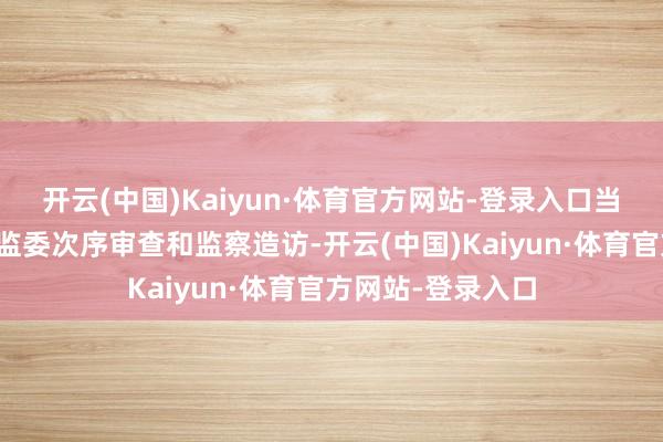 开云(中国)Kaiyun·体育官方网站-登录入口当今正继承区纪委监委次序审查和监察造访-开云(中国)Kaiyun·体育官方网站-登录入口