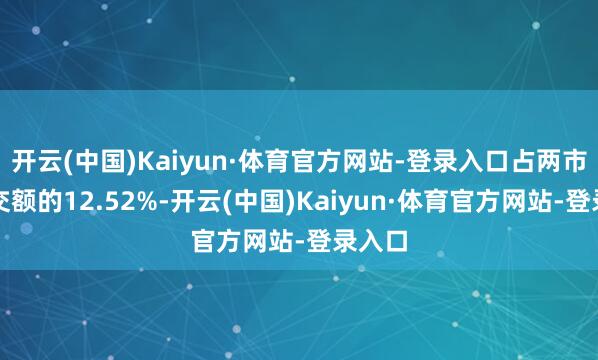 开云(中国)Kaiyun·体育官方网站-登录入口占两市总成交额的12.52%-开云(中国)Kaiyun·体育官方网站-登录入口