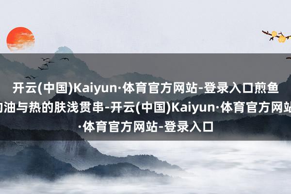 开云(中国)Kaiyun·体育官方网站-登录入口煎鱼并非肤浅的油与热的肤浅贯串-开云(中国)Kaiyun·体育官方网站-登录入口