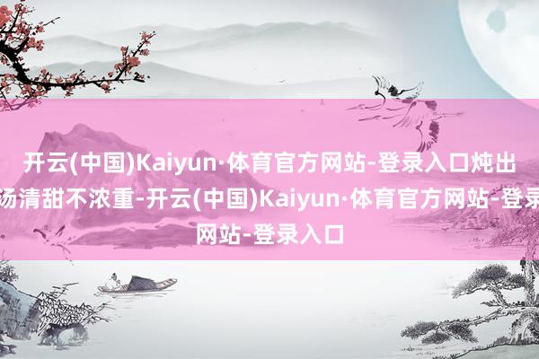 开云(中国)Kaiyun·体育官方网站-登录入口炖出来的汤清甜不浓重-开云(中国)Kaiyun·体育官方网站-登录入口