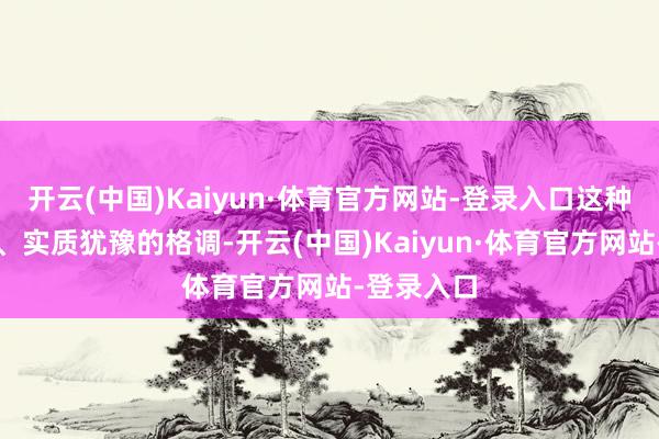 开云(中国)Kaiyun·体育官方网站-登录入口这种理论欣喜、实质犹豫的格调-开云(中国)Kaiyun·体育官方网站-登录入口